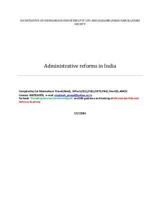 AN INITIATIVE OF SHIVNANDANI INDUSTRIES PVT LTD AND JAGDAMB JANAKI NAWAL JANAKI
SOCIETY
Administrative reforms in India
CompiledbyCol Mukteshwar Prasad(Retd), MTech,CE(I),FIE(I),FIETE,FISLE,FInstOD,AMCSI
Contact -9007224278, e-mail –muktesh_prasad@yahoo.co.in
for book ”DecodingServicesSelectionBoard” and SSB guidance and training at Shivnandani Edu and
Defence Academy
7/17/2015
 