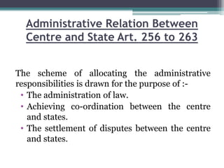 Administrative Relation Between
Centre and State Art. 256 to 263
The scheme of allocating the administrative
responsibilities is drawn for the purpose of :-
• The administration of law.
• Achieving co-ordination between the centre
and states.
• The settlement of disputes between the centre
and states.
 