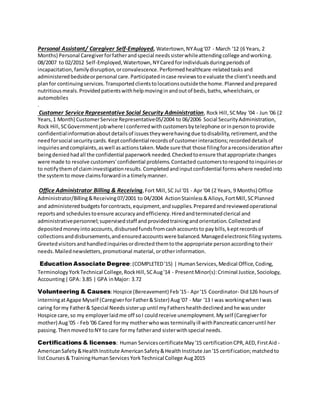 Personal Assistant/ Caregiver Self-Employed, Watertown,NYAug'07 - March '12 (6 Years, 2
Months) Personal Caregiverforfatherandspecial needssisterwhileattendingcollege andworking.
08/2007 to 02/2012 Self-Employed,Watertown,NYCaredforindividualsduringperiodsof
incapacitation,familydisruption,orconvalescence.Performedhealthcare-relatedtasksand
administeredbedsideorpersonal care.Participatedincase reviewstoevaluate the client'sneedsand
planfor continuingservices.Transportedclientstolocationsoutsidethe home.Plannedandprepared
nutritiousmeals.Providedpatientswithhelpmovinginandoutof beds,baths,wheelchairs,or
automobiles
.
Customer Service Representative Social Security Administration, Rock Hill,SCMay '04 - Jun '06 (2
Years,1 Month) CustomerService Representative05/2004 to 06/2006 Social SecurityAdministration,
Rock Hill,SCGovernmentjobwhere Iconferredwithcustomersbytelephone orinpersontoprovide
confidentialinformationaboutdetailsof issuestheywerehavingdue todisability,retirement,andthe
needforsocial securitycards.Keptconfidential recordsof customerinteractions;recordeddetailsof
inquiriesandcomplaints,aswell asactionstaken.Made sure that those filingforareconsiderationafter
beingdeniedhadall the confidential paperworkneeded.Checkedtoensure thatappropriate changes
were made to resolve customers'confidential problems.Contacted customerstorespondtoinquiriesor
to notifythemof claiminvestigationresults.Completedandinputconfidential formswhere neededinto
the systemto move claimsforwardina timelymanner.
Office Administrator Billing & Receiving,Fort Mill,SC Jul '01 - Apr '04 (2 Years, 9 Months) Office
Administrator/Billing&Receiving07/2001 to 04/2004 ActionStainless&Alloys,FortMill,SCPlanned
and administeredbudgetsforcontracts,equipment,andsupplies.Preparedandreviewedoperational
reportsand schedulestoensure accuracyandefficiency.Hiredandterminatedclerical and
administrativepersonnel;supervisedstaff andprovidedtrainingandorientation.Collectedand
depositedmoneyintoaccounts,disbursedfundsfromcashaccountsto paybills,keptrecordsof
collectionsanddisbursements,andensuredaccountswere balanced.Managedelectronicfilingsystems.
Greetedvisitorsandhandledinquiriesordirectedthemtothe appropriate personaccordingtotheir
needs.Mailednewsletters,promotional material,orotherinformation.
Education Associate Degree:(COMPLETED'15) | HumanServices,Medical Office,Coding,
TerminologyYorkTechnical College,RockHill,SCAug'14 - PresentMinor(s):Criminal Justice,Sociology,
Accounting|GPA: 3.85 | GPA inMajor: 3.72
Volunteering & Causes:Hospice (Bereavement) Feb'15- Apr'15 Coordinator- Did126 hoursof
interningatAgape Myself (CaregiverforFather&Sister) Aug'07 - Mar '13 I was workingwhenIwas
caring formy Father& Special Needssisterup until myFathershealthdeclinedandhe wasunder
Hospice care,so my employerlaidme off soI couldreceive unemployment.Myself (Caregiverfor
mother) Aug'05 - Feb'06 Cared formy motherwhowas terminallyill withPancreaticcanceruntil her
passing.ThenmovedtoNY to care formy fatherand sisterwithspecial needs.
Certifications & licenses: Human ServicescertificateMay'15 certificationCPR,AED,FirstAid -
AmericanSafety&HealthInstitute AmericanSafety&HealthInstitute Jan'15 certification;matchedto
listCourses& TrainingHumanServicesYorkTechnical College Aug2015
 