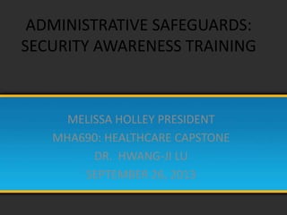 ADMINISTRATIVE SAFEGUARDS:
SECURITY AWARENESS TRAINING
MELISSA HOLLEY PRESIDENT
MHA690: HEALTHCARE CAPSTONE
DR. HWANG-JI LU
SEPTEMBER 26, 2013
 