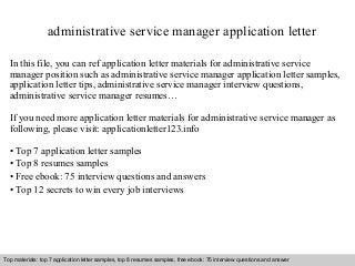 administrative service manager application letter 
In this file, you can ref application letter materials for administrative service 
manager position such as administrative service manager application letter samples, 
application letter tips, administrative service manager interview questions, 
administrative service manager resumes… 
If you need more application letter materials for administrative service manager as 
following, please visit: applicationletter123.info 
• Top 7 application letter samples 
• Top 8 resumes samples 
• Free ebook: 75 interview questions and answers 
• Top 12 secrets to win every job interviews 
Top materials: top 7 application letter samples, top 8 resumes samples, free ebook: 75 interview questions and answer 
Interview questions and answers – free download/ pdf and ppt file 
 