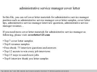 administrative service manager cover letter 
In this file, you can ref cover letter materials for administrative service manager 
position such as administrative service manager cover letter samples, cover letter 
tips, administrative service manager interview questions, administrative service 
manager resumes… 
If you need more cover letter materials for administrative service manager as 
following, please visit: coverletter123.com 
• Top 7 cover letter samples 
• Top 8 resumes samples 
• Free ebook: 75 interview questions and answers 
• Top 12 secrets to win every job interviews 
• Top 15 ways to search new jobs 
• Top 8 interview thank you letter samples 
Top materials: top 7 cover letter samples, top 8 Interview resumes samples, questions free and ebook: answers 75 – interview free download/ questions pdf and answers 
ppt file 
 