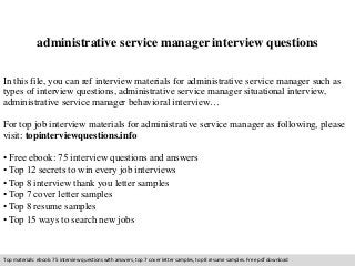 administrative service manager interview questions 
In this file, you can ref interview materials for administrative service manager such as 
types of interview questions, administrative service manager situational interview, 
administrative service manager behavioral interview… 
For top job interview materials for administrative service manager as following, please 
visit: topinterviewquestions.info 
• Free ebook: 75 interview questions and answers 
• Top 12 secrets to win every job interviews 
• Top 8 interview thank you letter samples 
• Top 7 cover letter samples 
• Top 8 resume samples 
• Top 15 ways to search new jobs 
Top materials: ebook: 75 interview questions with answers, top 7 cover letter samples, top 8 resume samples. Free pdf download 
 
