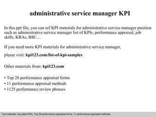 administrative service manager KPI 
In this ppt file, you can ref KPI materials for administrative service manager position 
such as administrative service manager list of KPIs, performance appraisal, job 
skills, KRAs, BSC… 
If you need more KPI materials for administrative service manager, 
please visit: kpi123.com/list-of-kpi-samples 
Other materials from: kpi123.com 
• Top 28 performance appraisal forms 
• 11 performance appraisal methods 
• 1125 performance review phrases 
Top materials: top sales KPIs, Top 28 performance appraisal forms, 11 performance appraisal methods 
Interview questions and answers – free download/ pdf and ppt file 
 