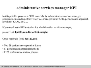 administrative services manager KPI 
In this ppt file, you can ref KPI materials for administrative services manager 
position such as administrative services manager list of KPIs, performance appraisal, 
job skills, KRAs, BSC… 
If you need more KPI materials for administrative services manager, 
please visit: kpi123.com/list-of-kpi-samples 
Other materials from: kpi123.com 
• Top 28 performance appraisal forms 
• 11 performance appraisal methods 
• 1125 performance review phrases 
Top materials: top sales KPIs, Top 28 performance appraisal forms, 11 performance appraisal methods 
Interview questions and answers – free download/ pdf and ppt file 
 