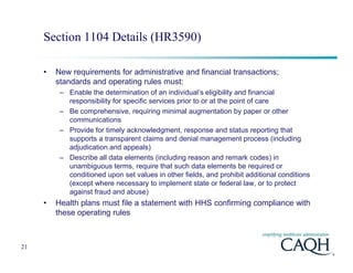 Section 1104 Details (HR3590)

     •   New requirements for administrative and financial transactions;
         standards and operating rules must:
          – Enable the determination of an individual’s eligibility and financial
            responsibility for specific services prior to or at the point of care
          – Be comprehensive, requiring minimal augmentation by paper or other
            communications
          – Provide for timely acknowledgment, response and status reporting that
            supports a transparent claims and denial management process (including
            adjudication and appeals)
          – Describe all data elements (including reason and remark codes) in
            unambiguous terms, require that such data elements be required or
            conditioned upon set values in other fields, and prohibit additional conditions
            (except where necessary to implement state or federal law, or to protect
            against fraud and abuse)
     •   Health plans must file a statement with HHS confirming compliance with
         these operating rules



21
 