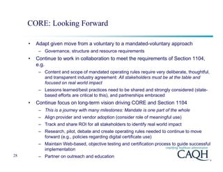 CORE: Looking Forward

     •   Adapt given move from a voluntary to a mandated-voluntary approach
          – Governance, structure and resource requirements
     •   Continue to work in collaboration to meet the requirements of Section 1104,
         e.g.
          – Content and scope of mandated operating rules require very deliberate, thoughtful,
            and transparent industry agreement: All stakeholders must be at the table and
            focused on real world impact
          – Lessons learned/best practices need to be shared and strongly considered (state-
            based efforts are critical to this), and partnerships embraced
     •   Continue focus on long-term vision driving CORE and Section 1104
          – This is a journey with many milestones: Mandate is one part of the whole
          – Align provider and vendor adoption (consider role of meaningful use)
          – Track and share ROI for all stakeholders to identify real world impact
          – Research, pilot, debate and create operating rules needed to continue to move
            forward (e.g., policies regarding digital certificate use)
          – Maintain Web-based, objective testing and certification process to guide successful
            implementation
28        – Partner on outreach and education
 