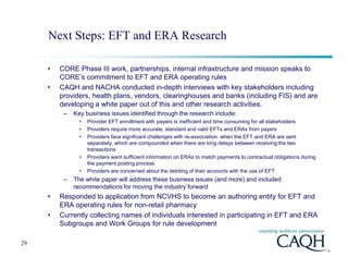 Next Steps: EFT and ERA Research

     •   CORE Phase III work, partnerships, internal infrastructure and mission speaks to
         CORE’s commitment to EFT and ERA operating rules
     •   CAQH and NACHA conducted in-depth interviews with key stakeholders including
         providers, health plans, vendors, clearinghouses and banks (including FIS) and are
         developing a white paper out of this and other research activities.
          –   Key business issues identified through the research include:
                •   Provider EFT enrollment with payers is inefficient and time consuming for all stakeholders
                •   Providers require more accurate, standard and valid EFTs and ERAs from payers
                •   Providers face significant challenges with re-association when the EFT and ERA are sent
                    separately, which are compounded when there are long delays between receiving the two
                    transactions
                •   Providers want sufficient information on ERAs to match payments to contractual obligations during
                    the payment posting process
                •   Providers are concerned about the debiting of their accounts with the use of EFT
          –   The white paper will address these business issues (and more) and included
              recommendations for moving the industry forward
     •   Responded to application from NCVHS to become an authoring entity for EFT and
         ERA operating rules for non-retail pharmacy
     •   Currently collecting names of individuals interested in participating in EFT and ERA
         Subgroups and Work Groups for rule development

29
 
