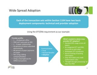 Wide Spread Adoption

       Each of the transaction sets within Section 1104 have two basic
         deployment components: technical and provider adoption


                      Using the EFT/ERA requirement as our example:

 Provider profile:
                                                           What’s needed to obtain mass
 • 5 − 10 physician office
                                                           provider EFT adoption?
 • PMS can’t auto post an 835
                                                           • Standard 835 usage across all
 • 4 − 6 payer relationships
                                                             payers
 • 95 percent of claims submitted
                                                           • An integrated EFT and ERA;
   electronically                   Communication            reconcile to each other
 • 80 percent of payer payments     + Trust                • Multipayer EFT enrollment
   are paper                        + Realized Benefits    • Secure hosting of banking
 • Not using a billing              = Adoption               information
   company/lockbox
                                                           • Clear ACH debit and credit
 • Using a clearinghouse for
                                                             authorization rules
   HIPAA transactions
                                                           • “Straight through processing” of
                                                             data into PMS

                                                                                           35
 