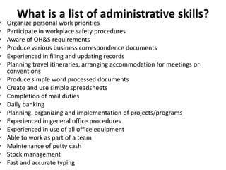 What is a list of administrative skills? 
• Organize personal work priorities 
• Participate in workplace safety procedures 
• Aware of OH&S requirements 
• Produce various business correspondence documents 
• Experienced in filing and updating records 
• Planning travel itineraries, arranging accommodation for meetings or 
conventions 
• Produce simple word processed documents 
• Create and use simple spreadsheets 
• Completion of mail duties 
• Daily banking 
• Planning, organizing and implementation of projects/programs 
• Experienced in general office procedures 
• Experienced in use of all office equipment 
• Able to work as part of a team 
• Maintenance of petty cash 
• Stock management 
• Fast and accurate typing 
 