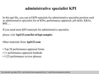 administrative specialist KPI 
In this ppt file, you can ref KPI materials for administrative specialist position such 
as administrative specialist list of KPIs, performance appraisal, job skills, KRAs, 
BSC… 
If you need more KPI materials for administrative specialist, 
please visit: kpi123.com/list-of-kpi-samples 
Other materials from: kpi123.com 
• Top 28 performance appraisal forms 
• 11 performance appraisal methods 
• 1125 performance review phrases 
Top materials: top sales KPIs, Top 28 performance appraisal forms, 11 performance appraisal methods 
Interview questions and answers – free download/ pdf and ppt file 
 