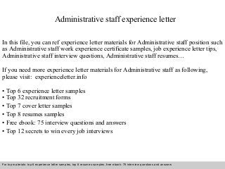 Administrative staff experience letter 
In this file, you can ref experience letter materials for Administrative staff position such 
as Administrative staff work experience certificate samples, job experience letter tips, 
Administrative staff interview questions, Administrative staff resumes… 
If you need more experience letter materials for Administrative staff as following, 
please visit: experienceletter.info 
• Top 6 experience letter samples 
• Top 32 recruitment forms 
• Top 7 cover letter samples 
• Top 8 resumes samples 
• Free ebook: 75 interview questions and answers 
• Top 12 secrets to win every job interviews 
For top materials: top 6 experience letter samples, top 8 resumes samples, free ebook: 75 interview questions and answers 
Interview questions and answers – free download/ pdf and ppt file 
 
