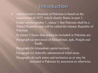  Administrative structure of Pakistan is based on the
constitution of 1973, which clearly States in part 1:
1. Under article number 1, clause 1 that Pakistan shall be a
federal Republic and will be called the Islamic Republic of
Pakistan.
2. In clause 2 States that territories included in Pakistan are:
Paragraph (a) provinces of Baluchistan, kpk, Punjab and
Sindh.
Paragraph (b) Islamabad capital territory
Paragraph (c) federally administered tribal areas
Paragraph (d) such states and territories as or may be
included in Pakistan by accession or otherwise.
 