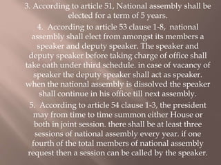 3. According to article 51, National assembly shall be
elected for a term of 5 years.
4. According to article 53 clause 1-8, national
assembly shall elect from amongst its members a
speaker and deputy speaker. The speaker and
deputy speaker before taking charge of office shall
take oath under third schedule. in case of vacancy of
speaker the deputy speaker shall act as speaker.
when the national assembly is dissolved the speaker
shall continue in his office till next assembly.
5. According to article 54 clause 1-3, the president
may from time to time summon either House or
both in joint session. there shall be at least three
sessions of national assembly every year. if one
fourth of the total members of national assembly
request then a session can be called by the speaker.
 