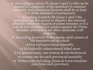 6. According to article 55 clause 1 and 2 a bill can be
passed by a majority of the members in national
assembly and minimum Quorum shall be at least
1/4 of the members of parliament.
7. According to article 58 clause 1 and 2 the
president has the power to dissolve the national
assembly either on request of prime minister or if a
vote of non confidence is passed against the Prime
Minister and there is no other candidate with
majority.
8. According to article 59 the Senate shall consist of
104 members out of which:
14 for each provincial assembly.
 8 for federally administered tribal areas
2 on general seats, one woman & one technocrat
4 women one for each provincial assembly
4 Technocrats including ulema & 4 non-muslims
(one from each province)
 