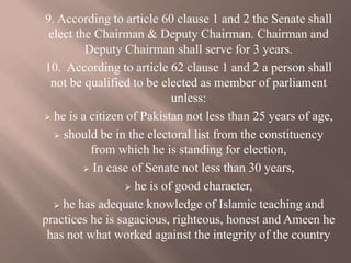9. According to article 60 clause 1 and 2 the Senate shall
elect the Chairman & Deputy Chairman. Chairman and
Deputy Chairman shall serve for 3 years.
10. According to article 62 clause 1 and 2 a person shall
not be qualified to be elected as member of parliament
unless:
 he is a citizen of Pakistan not less than 25 years of age,
 should be in the electoral list from the constituency
from which he is standing for election,
 In case of Senate not less than 30 years,
 he is of good character,
 he has adequate knowledge of Islamic teaching and
practices he is sagacious, righteous, honest and Ameen he
has not what worked against the integrity of the country
 