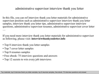 administrative supervisor interview thank you letter 
In this file, you can ref interview thank you letter materials for administrative 
supervisor position such as administrative supervisor interview thank you letter 
samples, interview thank you letter tips, administrative supervisor interview 
questions, administrative supervisor resumes, administrative supervisor cover letter 
… 
If you need more interview thank you letter materials for administrative supervisor 
as following, please visit: interviewthankyouletter.info 
• Top 8 interview thank you letter samples 
• Top 7 cover letter samples 
• Top 8 resumes samples 
• Free ebook: 75 interview questions and answers 
• Top 12 secrets to win every job interviews 
Top materials: top 8 interview thank you letter samples, top 8 resumes samples, free ebook: 75 interview questions and answer 
Interview questions and answers – free download/ pdf and ppt file 
 