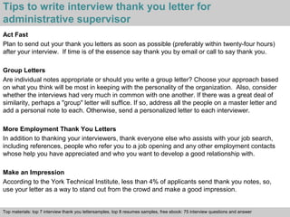 Tips to write interview thank you letter for 
administrative supervisor 
Act Fast 
Plan to send out your thank you letters as soon as possible (preferably within twenty-four hours) 
after your interview. If time is of the essence say thank you by email or call to say thank you. 
Group Letters 
Are individual notes appropriate or should you write a group letter? Choose your approach based 
on what you think will be most in keeping with the personality of the organization. Also, consider 
whether the interviews had very much in common with one another. If there was a great deal of 
similarity, perhaps a "group" letter will suffice. If so, address all the people on a master letter and 
add a personal note to each. Otherwise, send a personalized letter to each interviewer. 
More Employment Thank You Letters 
In addition to thanking your interviewers, thank everyone else who assists with your job search, 
including references, people who refer you to a job opening and any other employment contacts 
whose help you have appreciated and who you want to develop a good relationship with. 
Make an Impression 
According to the York Technical Institute, less than 4% of applicants send thank you notes, so, 
use your letter as a way to stand out from the crowd and make a good impression. 
Top materials: top 7 interview thank you lettersamples, top 8 resumes samples, free ebook: 75 interview questions and answer 
Interview questions and answers – free download/ pdf and ppt file 
 