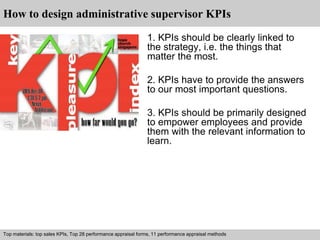 How to design administrative supervisor KPIs 
1. KPIs should be clearly linked to 
the strategy, i.e. the things that 
matter the most. 
2. KPIs have to provide the answers 
to our most important questions. 
3. KPIs should be primarily designed 
to empower employees and provide 
them with the relevant information to 
learn. 
Top materials: top sales KPIs, Top 28 performance appraisal forms, 11 performance appraisal methods 
Interview questions and answers – free download/ pdf and ppt file 
 