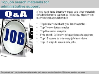 Top job search materials for 
administrative support 
If you need more interview thank you letter materials 
for administrative support as following, please visit: 
interviewthankyouletter.info 
• Top 8 interview thank you letter samples 
• Top 7 cover letter samples 
• Top 8 resumes samples 
• Free ebook: 75 interview questions and answers 
• Top 12 secrets to win every job interviews 
• Top 15 ways to search new jobs 
Top materials: top 7 interview thank you lettersamples, top 8 resumes samples, free ebook: 75 interview questions and answer 
Interview questions and answers – free download/ pdf and ppt file 
