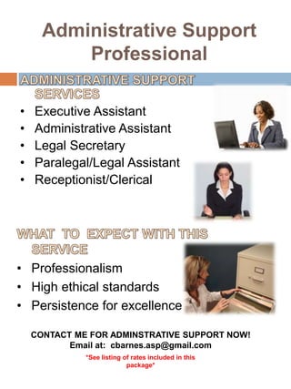Administrative Support Professional ADMINISTRATIVE SUPPORT SERVICES Executive Assistant Administrative Assistant Legal Secretary Paralegal/Legal Assistant Receptionist/Clerical WHAT  TO  EXPECT WITH THIS SERVICE Professionalism  High ethical standards Persistence for excellence CONTACT ME FOR ADMINSTRATIVE SUPPORT NOW! Email at:  cbarnes.asp@gmail.com *See listing of rates included in this package* 