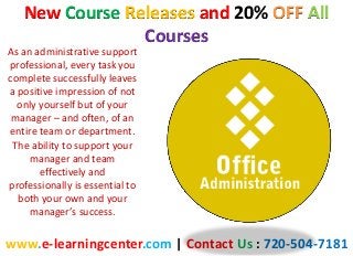 New Course Releases and 20% OFF All
Courses
www.e-learningcenter.com | Contact Us : 720-504-7181
As an administrative support
professional, every task you
complete successfully leaves
a positive impression of not
only yourself but of your
manager – and often, of an
entire team or department.
The ability to support your
manager and team
effectively and
professionally is essential to
both your own and your
manager’s success.
 