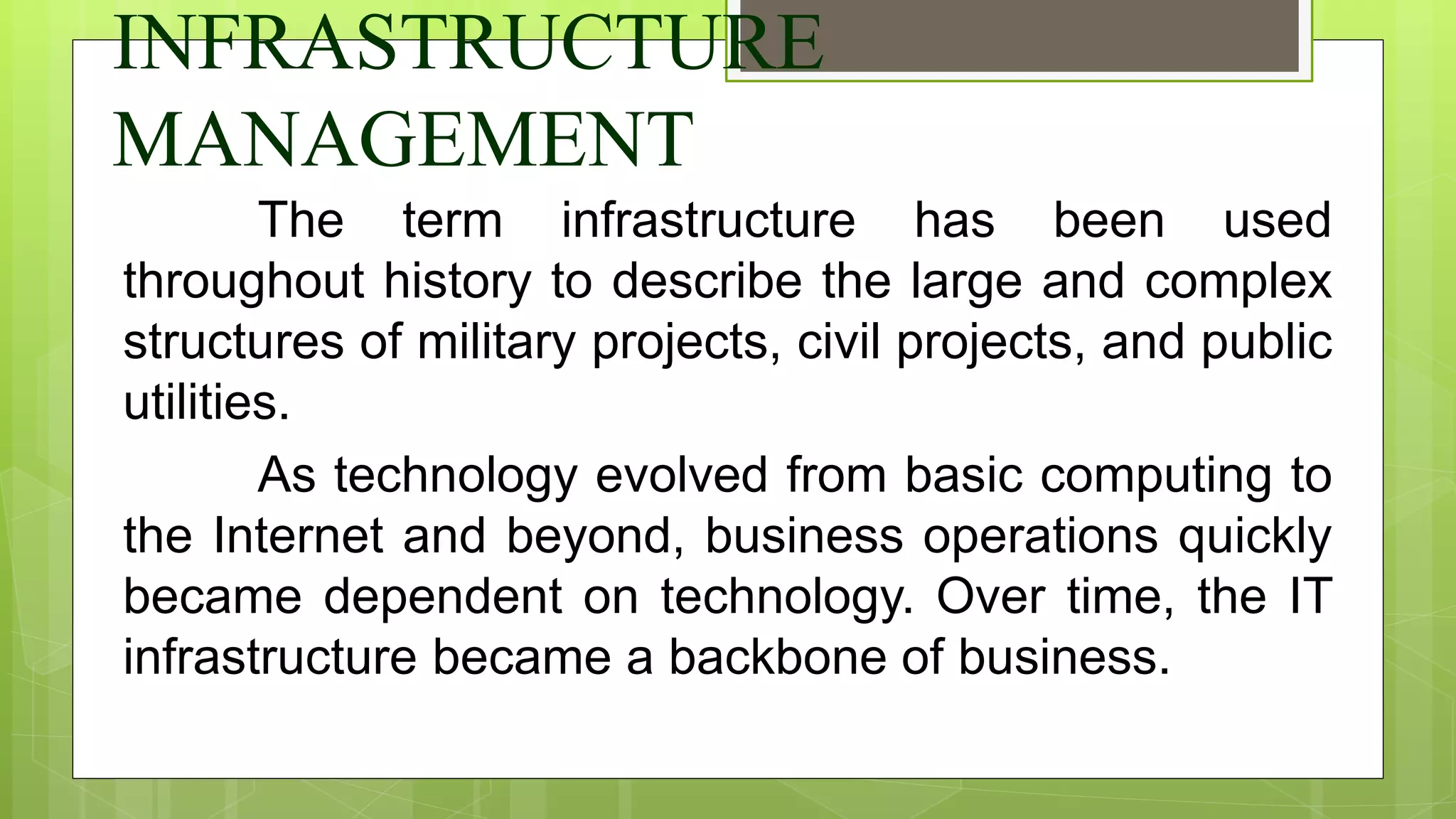 INFRASTRUCTURE
MANAGEMENT
The term infrastructure has been used
throughout history to describe the large and complex
structures of military projects, civil projects, and public
utilities.
As technology evolved from basic computing to
the Internet and beyond, business operations quickly
became dependent on technology. Over time, the IT
infrastructure became a backbone of business.
 
