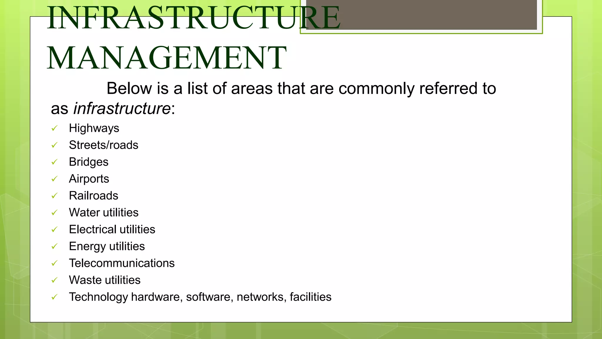 INFRASTRUCTURE
MANAGEMENT
Below is a list of areas that are commonly referred to
as infrastructure:
 Highways
 Streets/roads
 Bridges
 Airports
 Railroads
 Water utilities
 Electrical utilities
 Energy utilities
 Telecommunications
 Waste utilities
 Technology hardware, software, networks, facilities
 