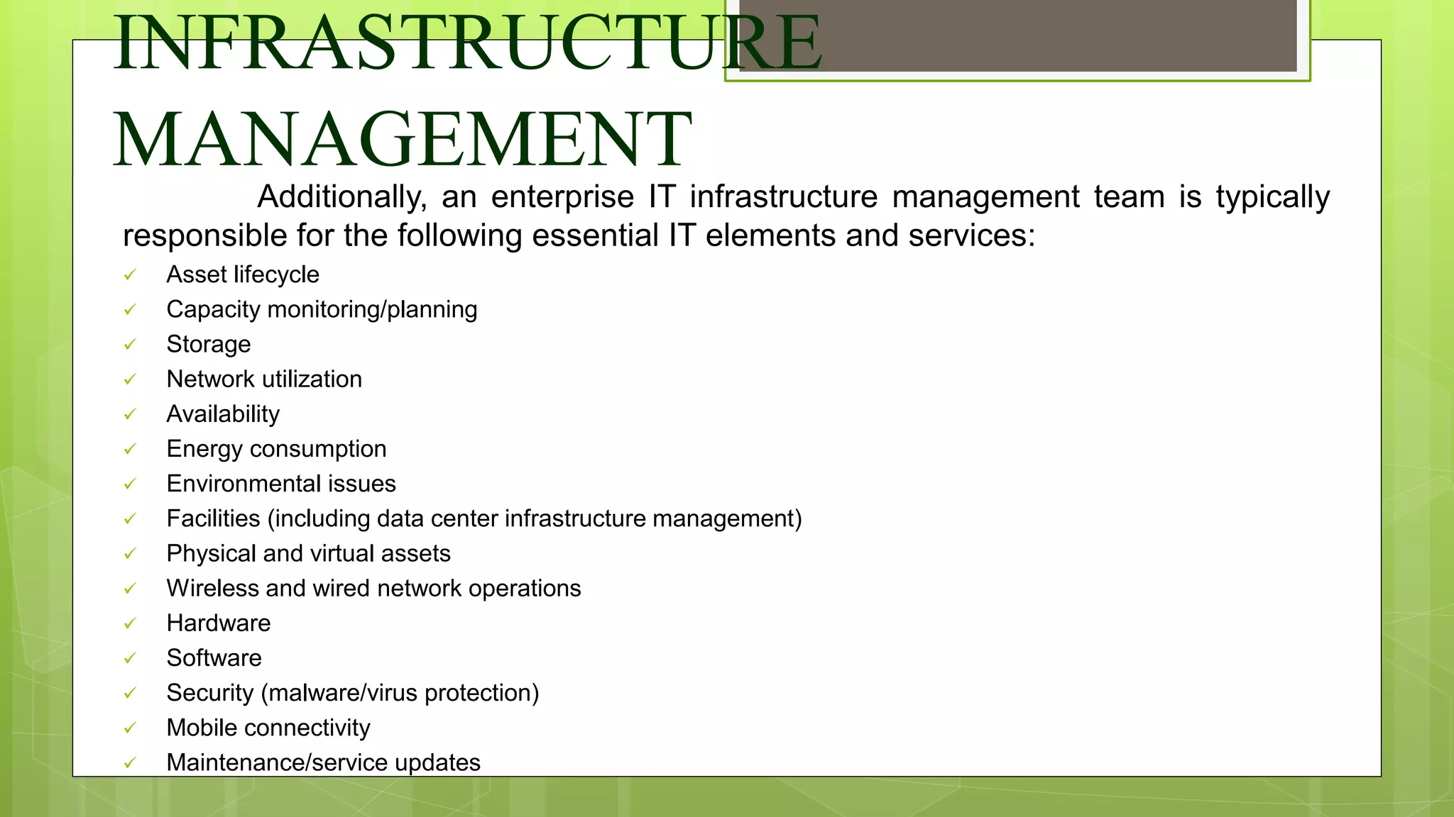 INFRASTRUCTURE
MANAGEMENT
Additionally, an enterprise IT infrastructure management team is typically
responsible for the following essential IT elements and services:
 Asset lifecycle
 Capacity monitoring/planning
 Storage
 Network utilization
 Availability
 Energy consumption
 Environmental issues
 Facilities (including data center infrastructure management)
 Physical and virtual assets
 Wireless and wired network operations
 Hardware
 Software
 Security (malware/virus protection)
 Mobile connectivity
 Maintenance/service updates
 