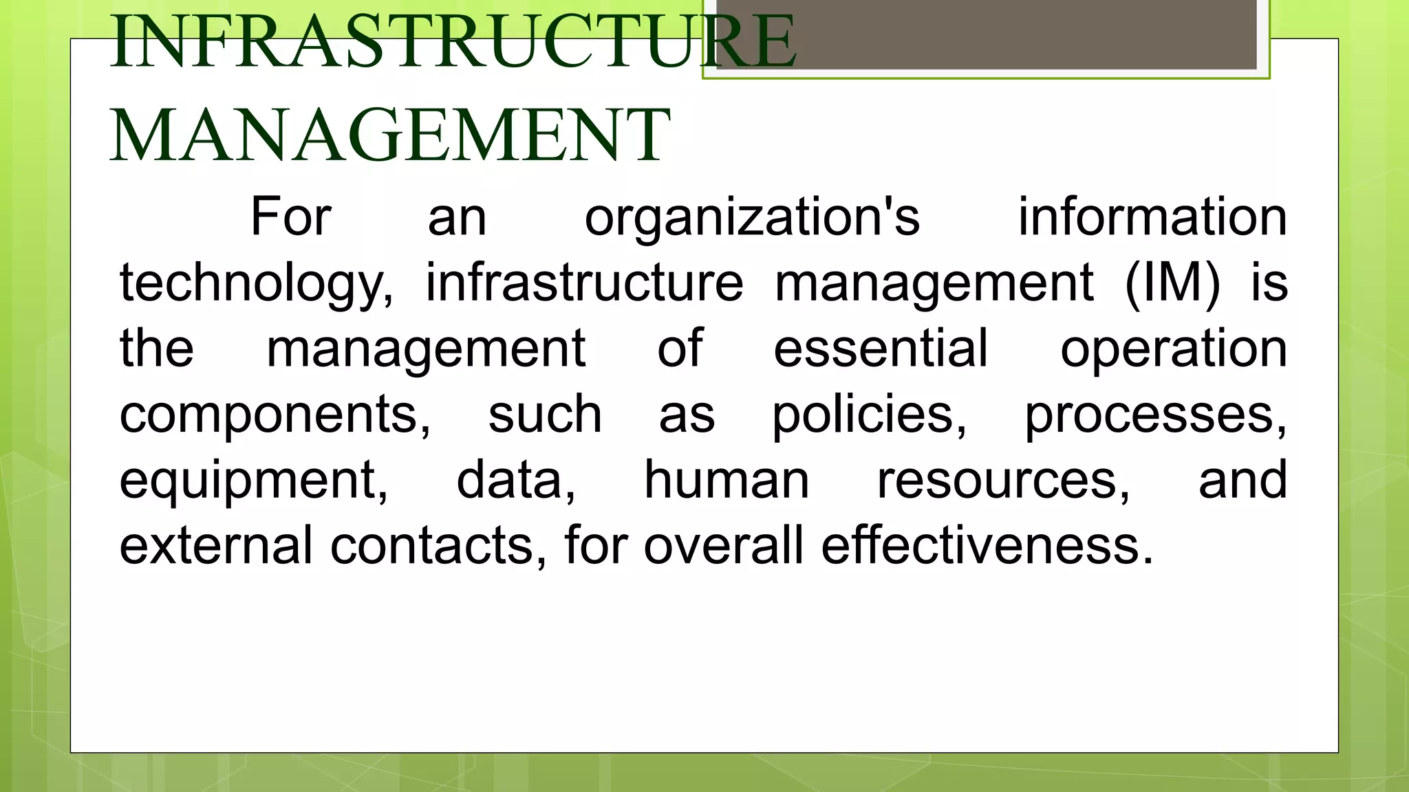 INFRASTRUCTURE
MANAGEMENT
For an organization's information
technology, infrastructure management (IM) is
the management of essential operation
components, such as policies, processes,
equipment, data, human resources, and
external contacts, for overall effectiveness.
 
