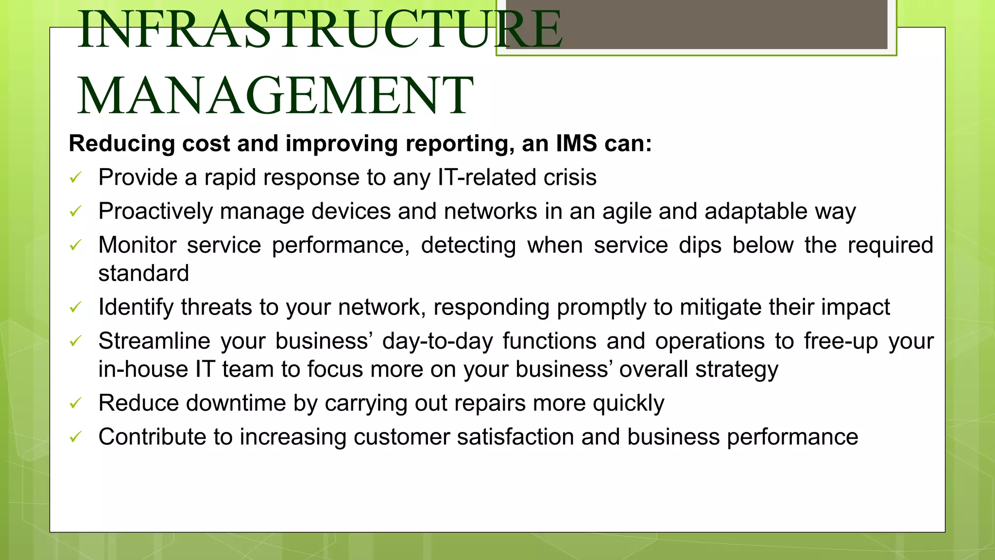 INFRASTRUCTURE
MANAGEMENT
Reducing cost and improving reporting, an IMS can:
 Provide a rapid response to any IT-related crisis
 Proactively manage devices and networks in an agile and adaptable way
 Monitor service performance, detecting when service dips below the required
standard
 Identify threats to your network, responding promptly to mitigate their impact
 Streamline your business’ day-to-day functions and operations to free-up your
in-house IT team to focus more on your business’ overall strategy
 Reduce downtime by carrying out repairs more quickly
 Contribute to increasing customer satisfaction and business performance
 
