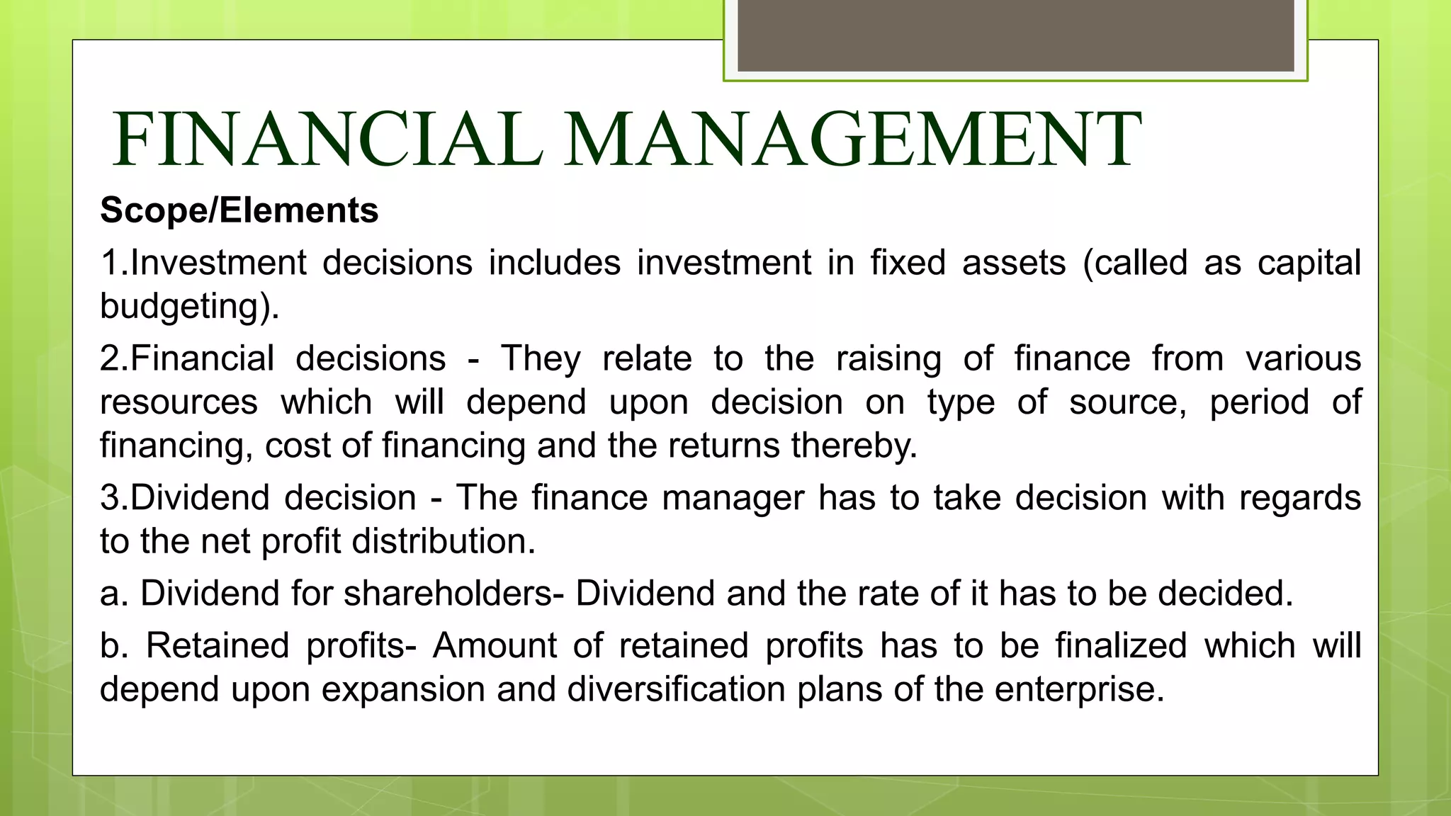 FINANCIAL MANAGEMENT
Scope/Elements
1.Investment decisions includes investment in fixed assets (called as capital
budgeting).
2.Financial decisions - They relate to the raising of finance from various
resources which will depend upon decision on type of source, period of
financing, cost of financing and the returns thereby.
3.Dividend decision - The finance manager has to take decision with regards
to the net profit distribution.
a. Dividend for shareholders- Dividend and the rate of it has to be decided.
b. Retained profits- Amount of retained profits has to be finalized which will
depend upon expansion and diversification plans of the enterprise.
 