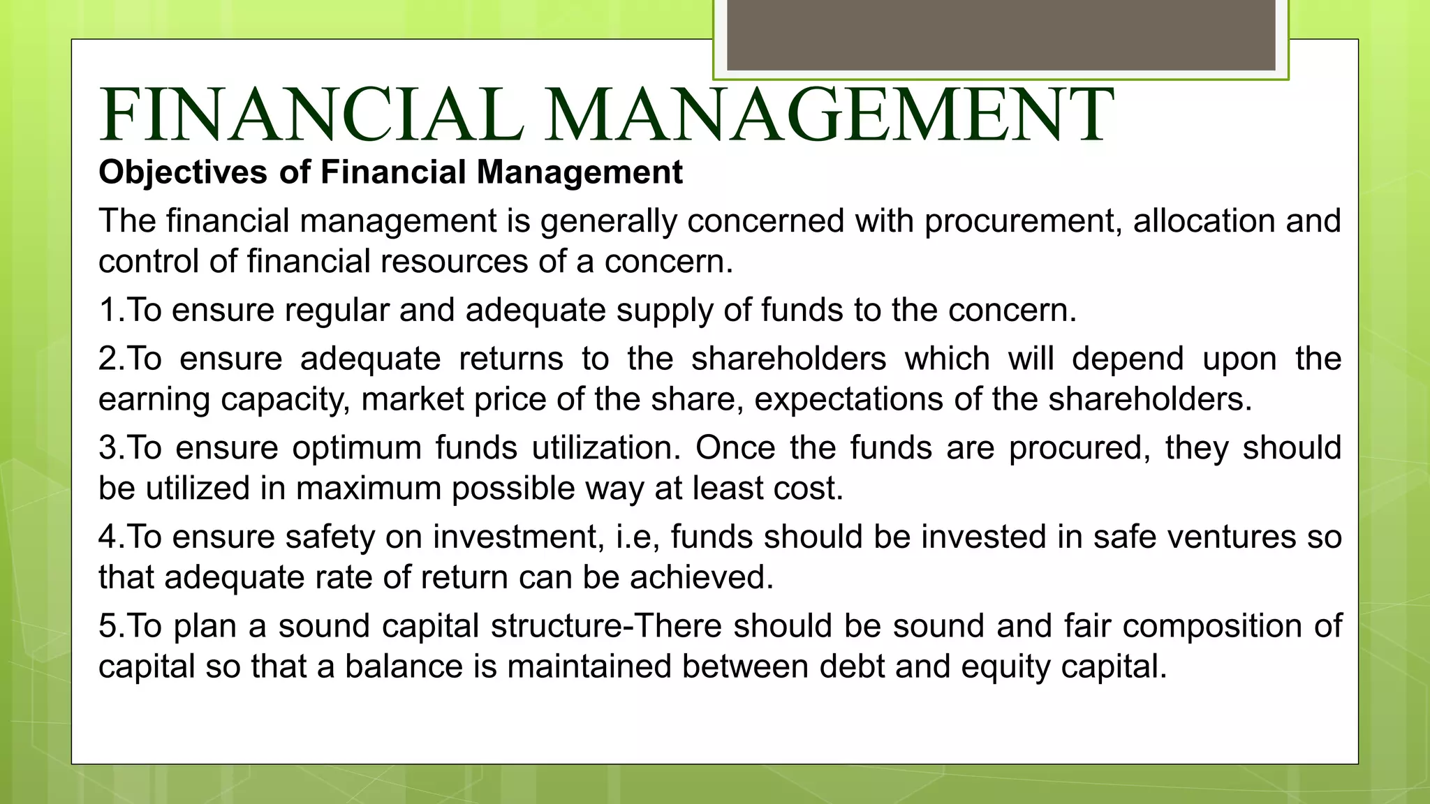 FINANCIAL MANAGEMENT
Objectives of Financial Management
The financial management is generally concerned with procurement, allocation and
control of financial resources of a concern.
1.To ensure regular and adequate supply of funds to the concern.
2.To ensure adequate returns to the shareholders which will depend upon the
earning capacity, market price of the share, expectations of the shareholders.
3.To ensure optimum funds utilization. Once the funds are procured, they should
be utilized in maximum possible way at least cost.
4.To ensure safety on investment, i.e, funds should be invested in safe ventures so
that adequate rate of return can be achieved.
5.To plan a sound capital structure-There should be sound and fair composition of
capital so that a balance is maintained between debt and equity capital.
 