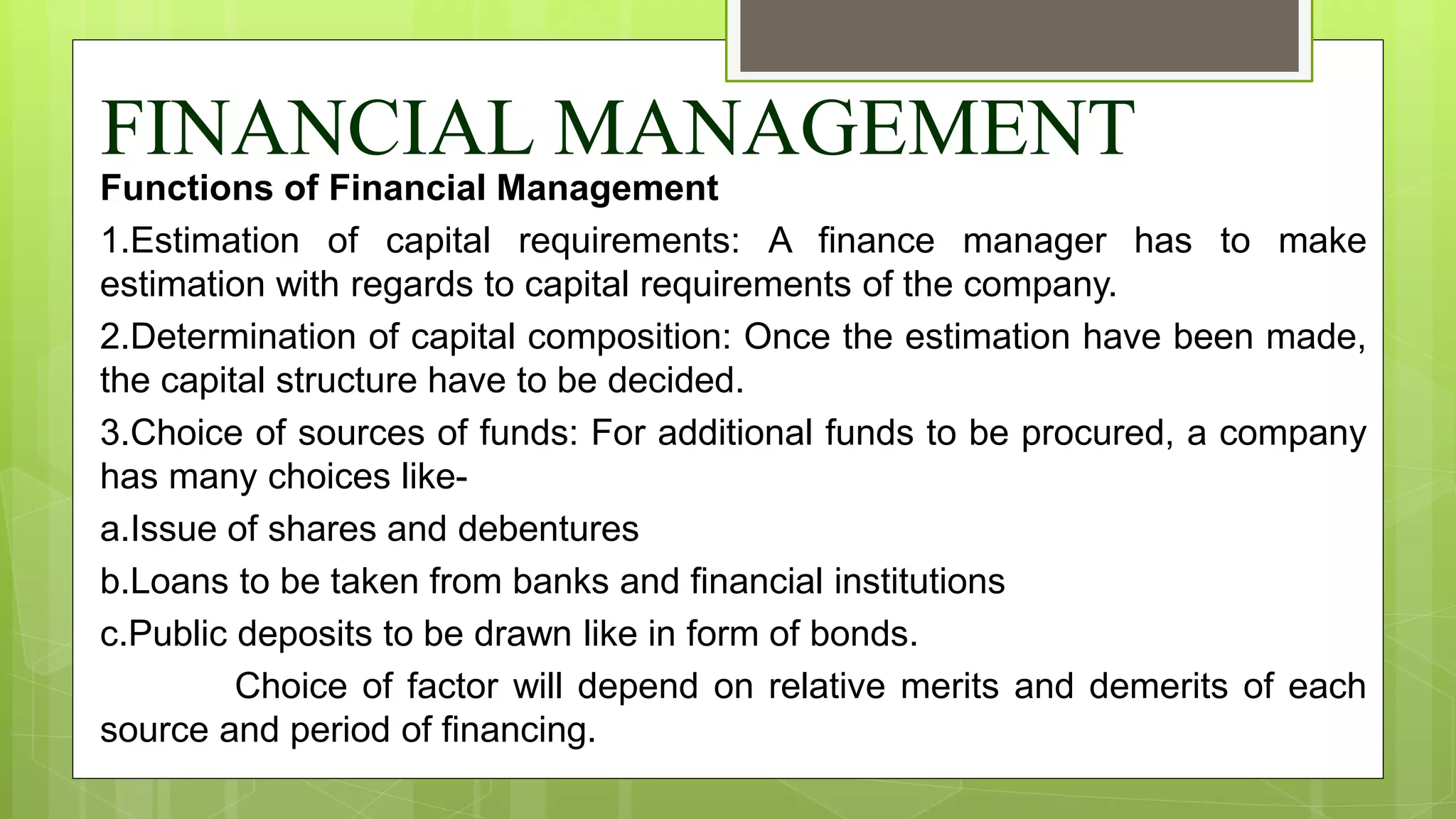 FINANCIAL MANAGEMENT
Functions of Financial Management
1.Estimation of capital requirements: A finance manager has to make
estimation with regards to capital requirements of the company.
2.Determination of capital composition: Once the estimation have been made,
the capital structure have to be decided.
3.Choice of sources of funds: For additional funds to be procured, a company
has many choices like-
a.Issue of shares and debentures
b.Loans to be taken from banks and financial institutions
c.Public deposits to be drawn like in form of bonds.
Choice of factor will depend on relative merits and demerits of each
source and period of financing.
 