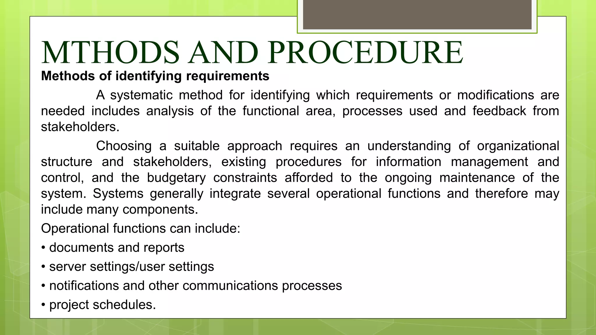 MTHODS AND PROCEDURE
Methods of identifying requirements
A systematic method for identifying which requirements or modifications are
needed includes analysis of the functional area, processes used and feedback from
stakeholders.
Choosing a suitable approach requires an understanding of organizational
structure and stakeholders, existing procedures for information management and
control, and the budgetary constraints afforded to the ongoing maintenance of the
system. Systems generally integrate several operational functions and therefore may
include many components.
Operational functions can include:
• documents and reports
• server settings/user settings
• notifications and other communications processes
• project schedules.
 