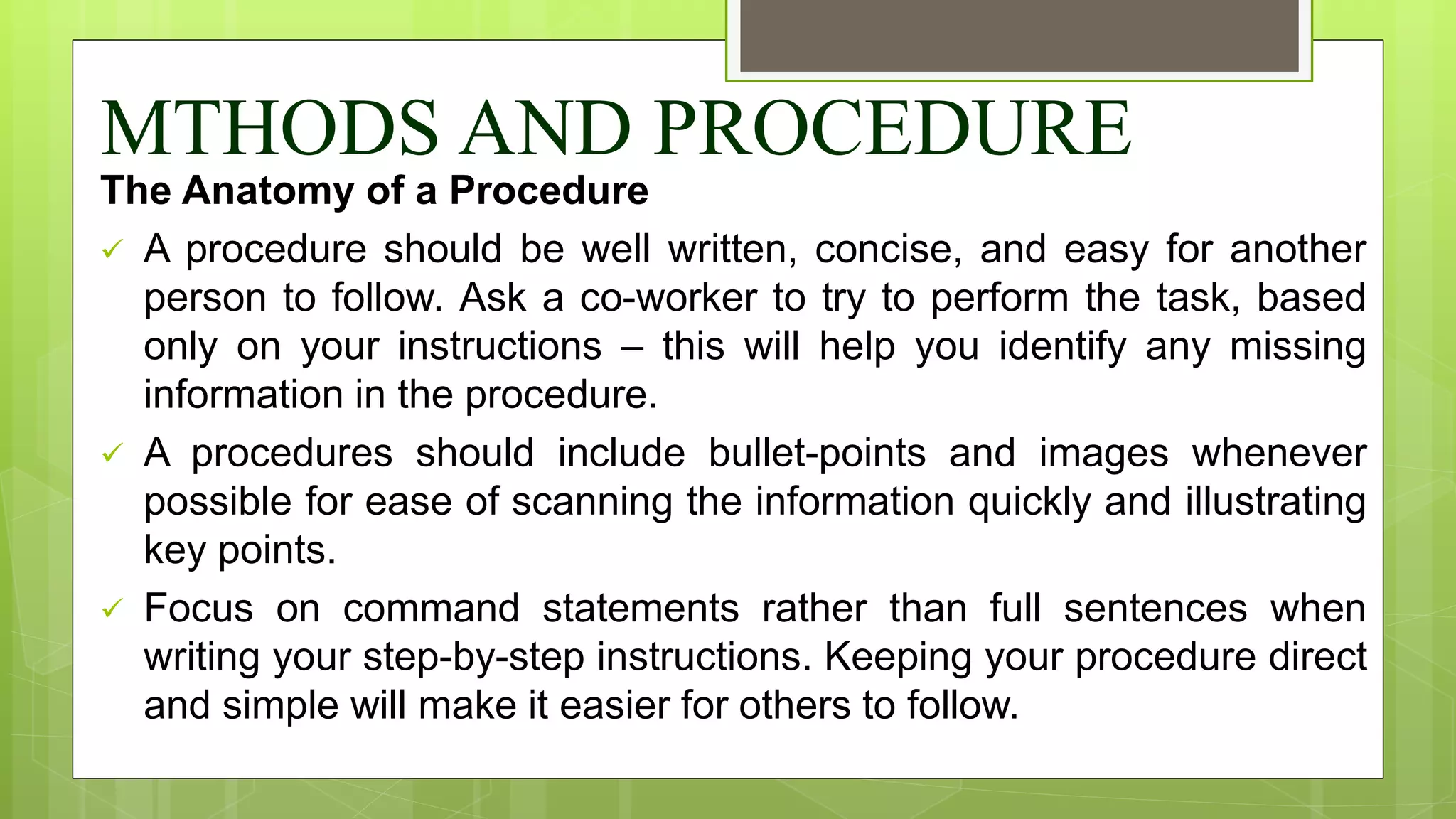 MTHODS AND PROCEDURE
The Anatomy of a Procedure
 A procedure should be well written, concise, and easy for another
person to follow. Ask a co-worker to try to perform the task, based
only on your instructions – this will help you identify any missing
information in the procedure.
 A procedures should include bullet-points and images whenever
possible for ease of scanning the information quickly and illustrating
key points.
 Focus on command statements rather than full sentences when
writing your step-by-step instructions. Keeping your procedure direct
and simple will make it easier for others to follow.
 