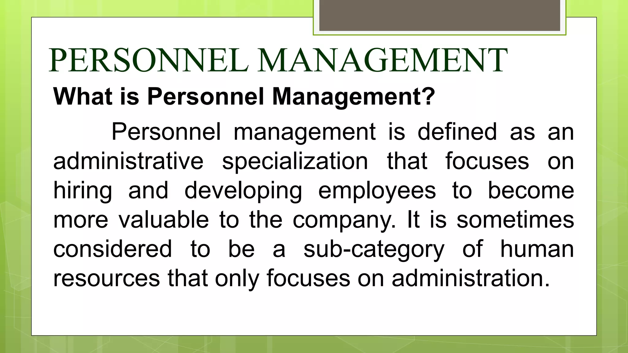 PERSONNEL MANAGEMENT
What is Personnel Management?
Personnel management is defined as an
administrative specialization that focuses on
hiring and developing employees to become
more valuable to the company. It is sometimes
considered to be a sub-category of human
resources that only focuses on administration.
 