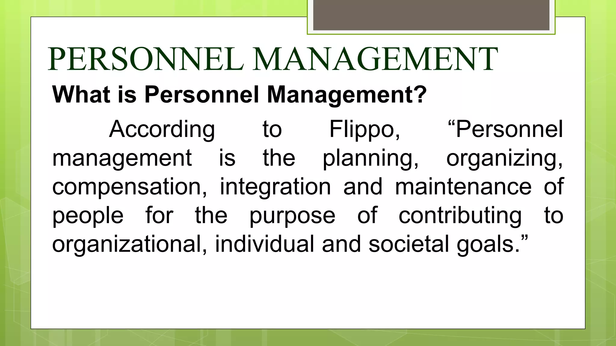 PERSONNEL MANAGEMENT
What is Personnel Management?
According to Flippo, “Personnel
management is the planning, organizing,
compensation, integration and maintenance of
people for the purpose of contributing to
organizational, individual and societal goals.”
 