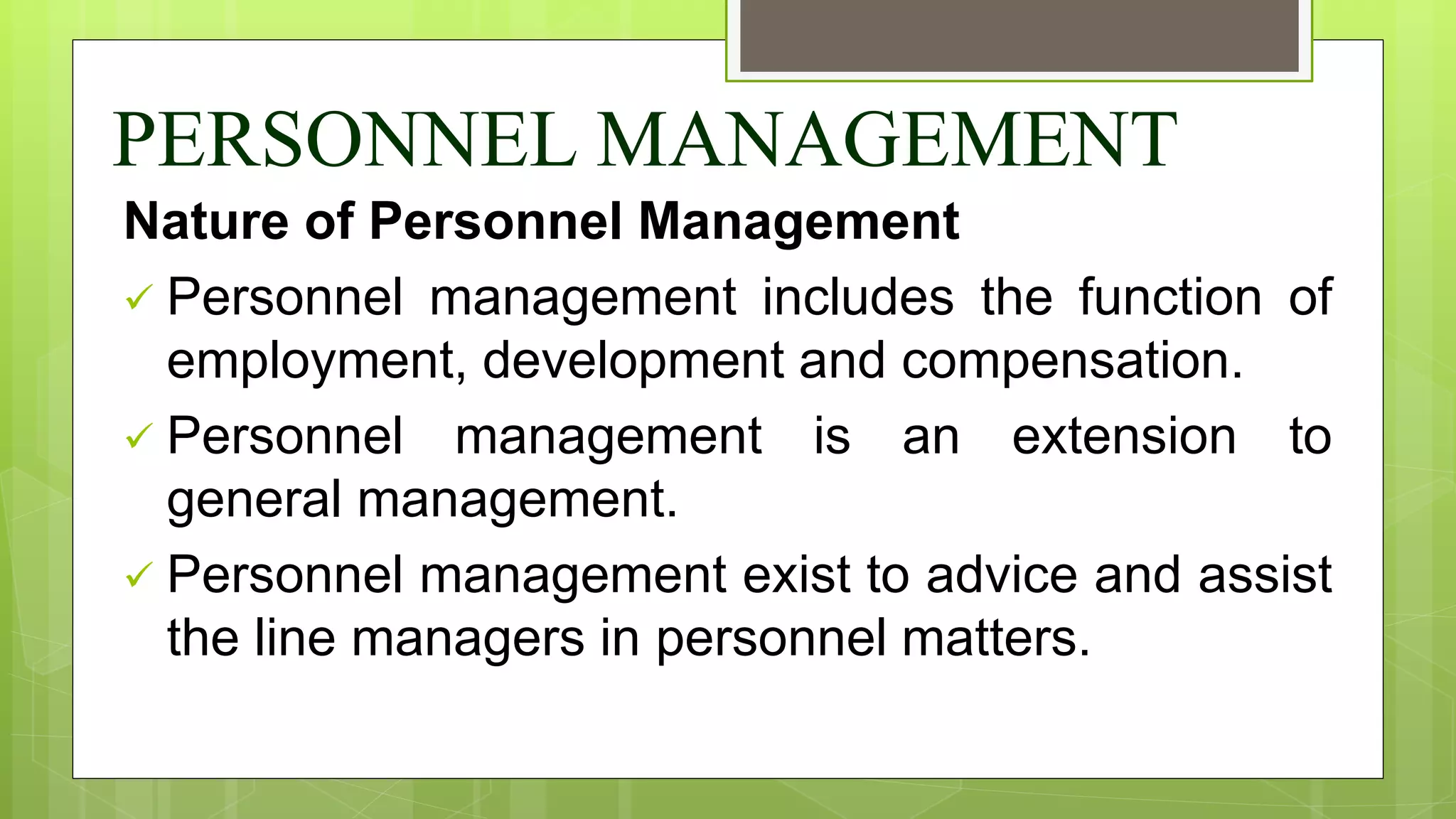 PERSONNEL MANAGEMENT
Nature of Personnel Management
 Personnel management includes the function of
employment, development and compensation.
 Personnel management is an extension to
general management.
 Personnel management exist to advice and assist
the line managers in personnel matters.
 
