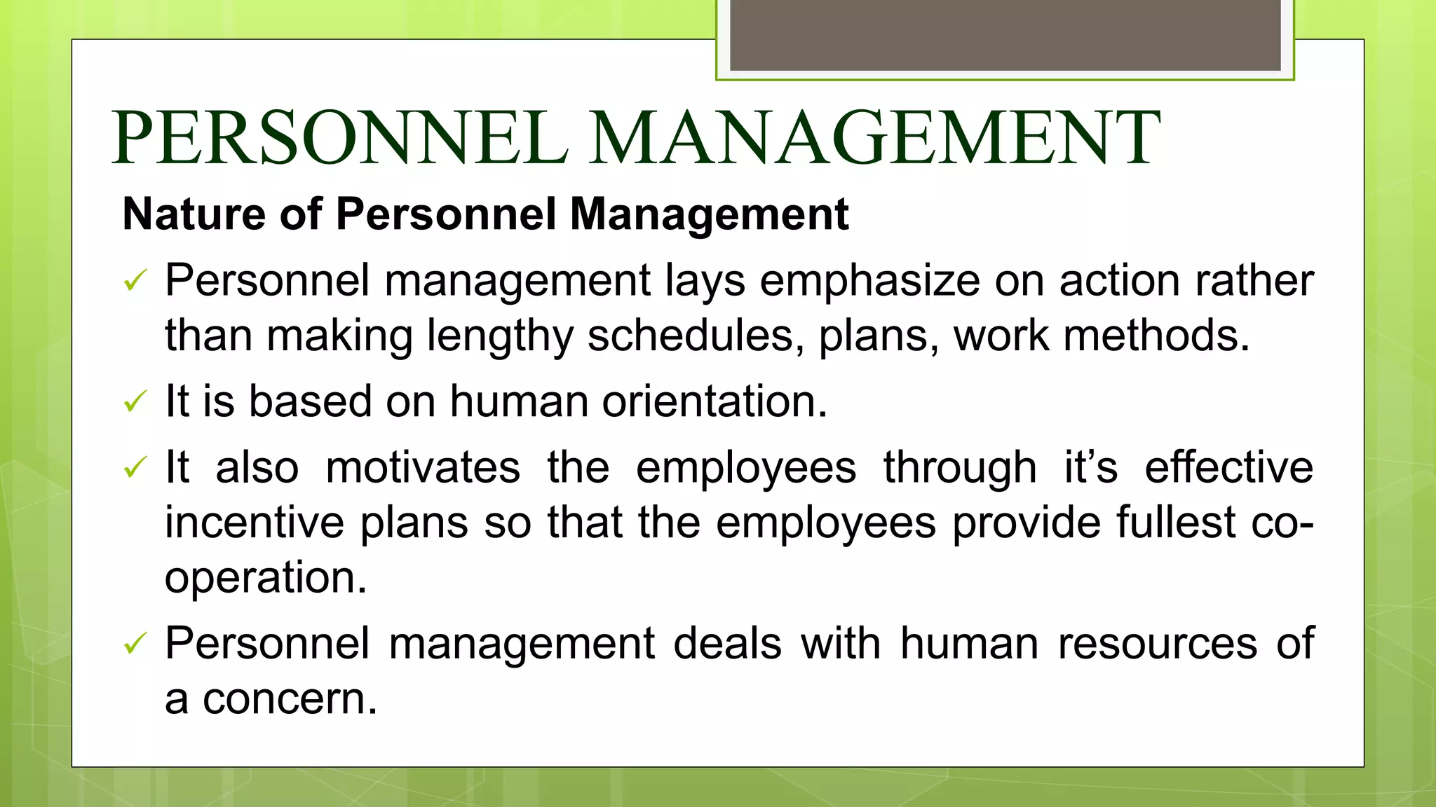 PERSONNEL MANAGEMENT
Nature of Personnel Management
 Personnel management lays emphasize on action rather
than making lengthy schedules, plans, work methods.
 It is based on human orientation.
 It also motivates the employees through it’s effective
incentive plans so that the employees provide fullest co-
operation.
 Personnel management deals with human resources of
a concern.
 
