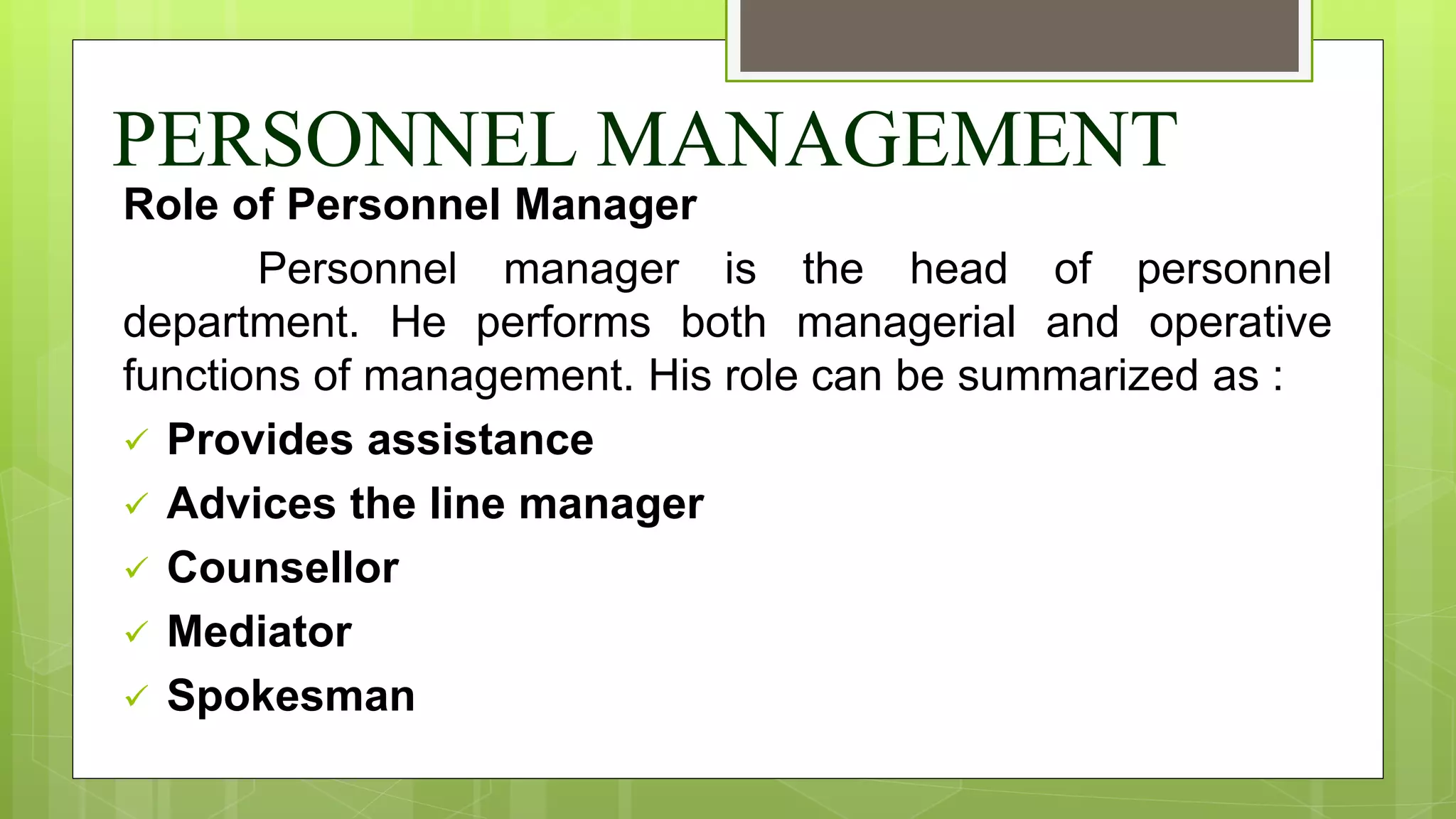 PERSONNEL MANAGEMENT
Role of Personnel Manager
Personnel manager is the head of personnel
department. He performs both managerial and operative
functions of management. His role can be summarized as :
 Provides assistance
 Advices the line manager
 Counsellor
 Mediator
 Spokesman
 