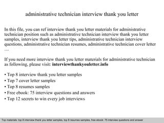 administrative technician interview thank you letter 
In this file, you can ref interview thank you letter materials for administrative 
technician position such as administrative technician interview thank you letter 
samples, interview thank you letter tips, administrative technician interview 
questions, administrative technician resumes, administrative technician cover letter 
… 
If you need more interview thank you letter materials for administrative technician 
as following, please visit: interviewthankyouletter.info 
• Top 8 interview thank you letter samples 
• Top 7 cover letter samples 
• Top 8 resumes samples 
• Free ebook: 75 interview questions and answers 
• Top 12 secrets to win every job interviews 
Top materials: top 8 interview thank you letter samples, top 8 resumes samples, free ebook: 75 interview questions and answer 
Interview questions and answers – free download/ pdf and ppt file 
 