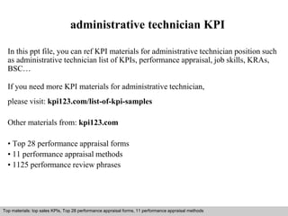 administrative technician KPI 
In this ppt file, you can ref KPI materials for administrative technician position such 
as administrative technician list of KPIs, performance appraisal, job skills, KRAs, 
BSC… 
If you need more KPI materials for administrative technician, 
please visit: kpi123.com/list-of-kpi-samples 
Other materials from: kpi123.com 
• Top 28 performance appraisal forms 
• 11 performance appraisal methods 
• 1125 performance review phrases 
Top materials: top sales KPIs, Top 28 performance appraisal forms, 11 performance appraisal methods 
Interview questions and answers – free download/ pdf and ppt file 
 