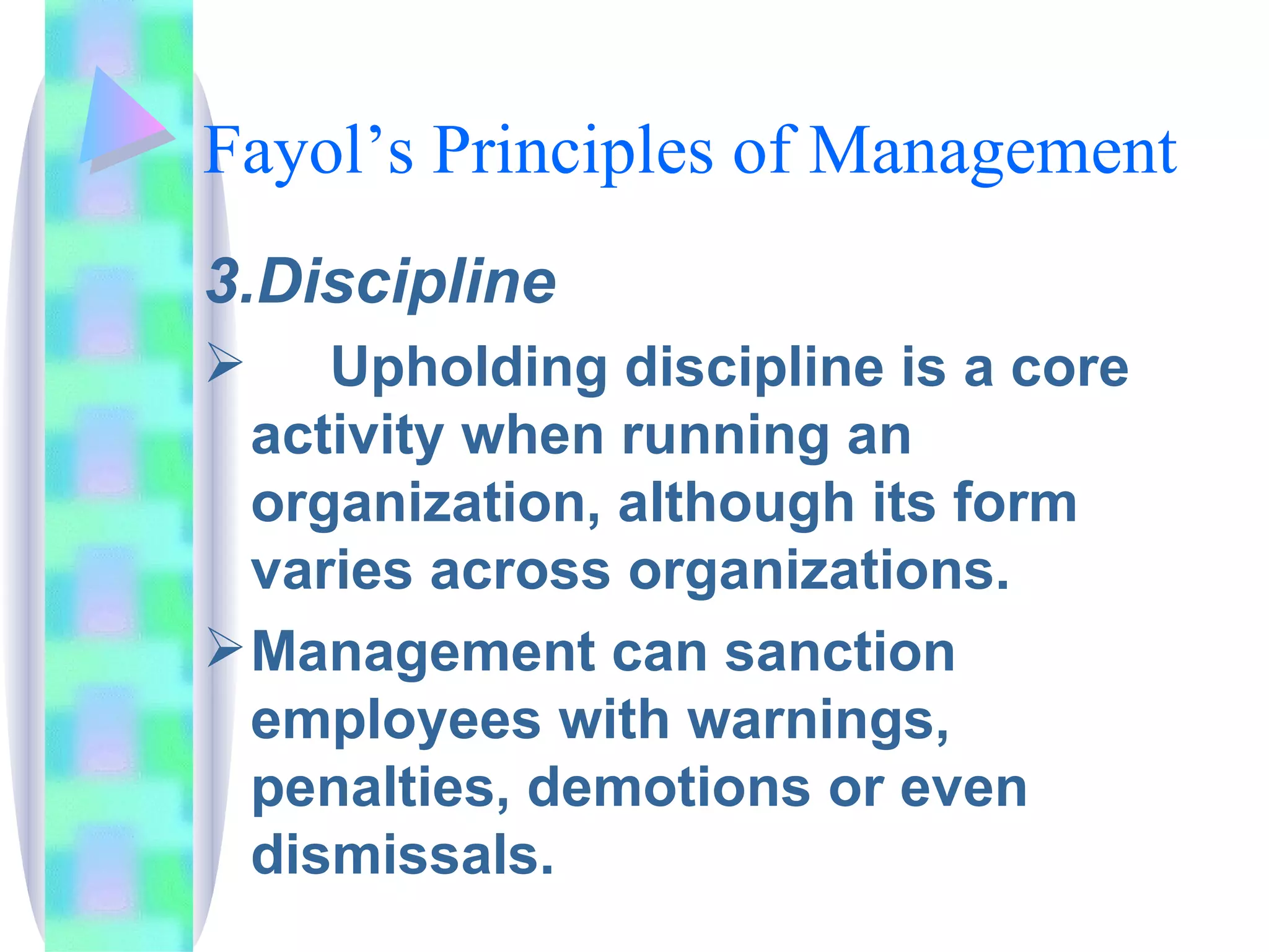 Fayol’s Principles of Management 3.Discipline Upholding discipline is a core activity when running an organization, although its form varies across organizations.  Management can sanction employees with warnings, penalties, demotions or even dismissals. 