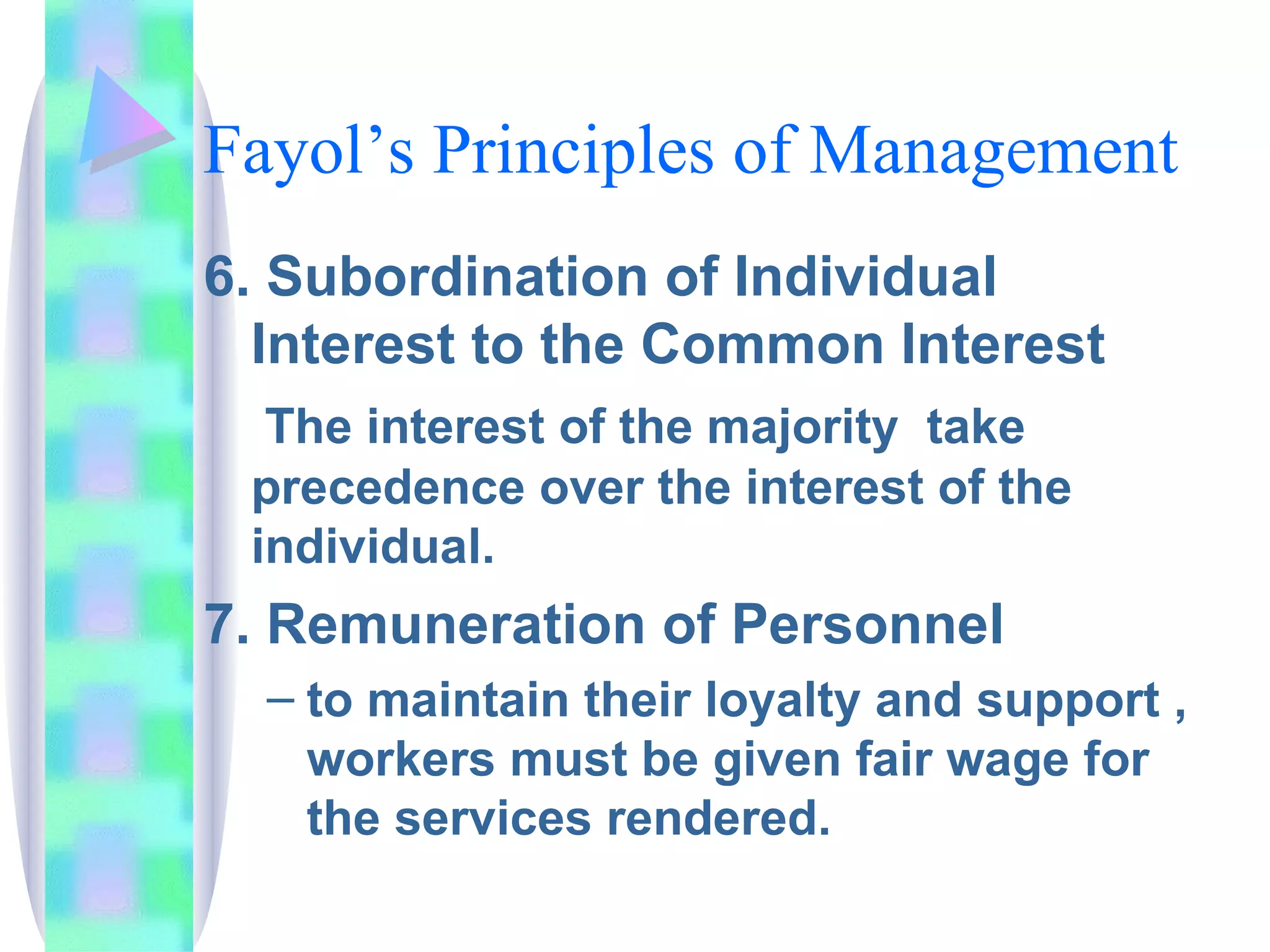 Fayol’s Principles of Management 6. Subordination of Individual Interest to the Common Interest   The interest of the majority  take precedence over the interest of the individual. 7. Remuneration of Personnel to maintain their loyalty and support , workers must be given fair wage for the services rendered. 