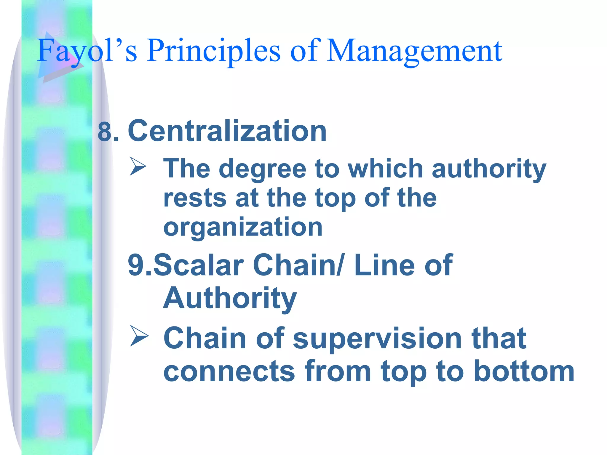 Fayol’s Principles of Management  8.  Centralization The degree to which authority rests at the top of the organization 9.Scalar Chain/ Line of Authority Chain of supervision that connects from top to bottom 