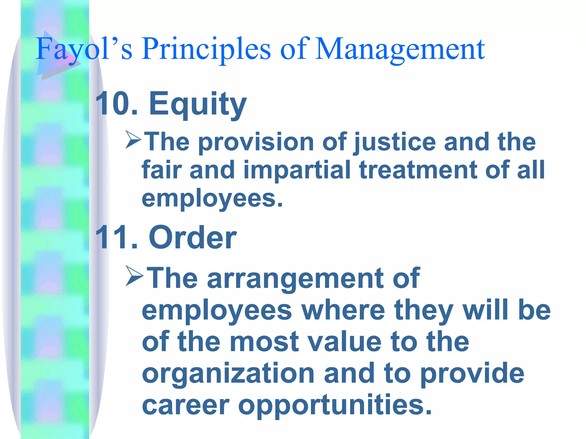 Fayol’s Principles of Management  10. Equity The provision of justice and the fair and impartial treatment of all employees. 11. Order The arrangement of employees where they will be of the most value to the organization and to provide career opportunities. 