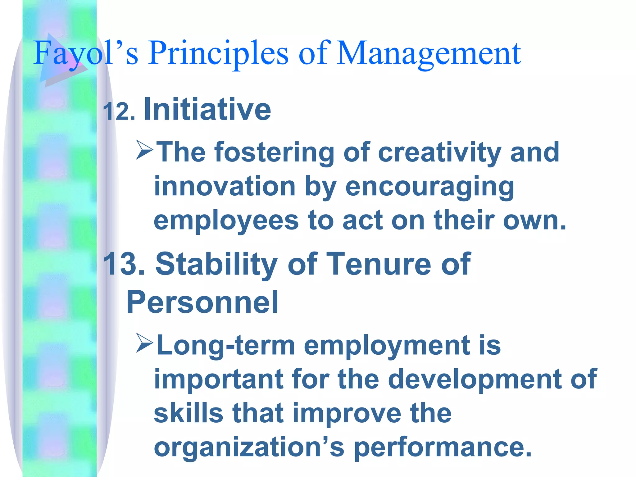 Fayol’s Principles of Management  12.  Initiative The fostering of creativity and innovation by encouraging employees to act on their own. 13. Stability of Tenure of Personnel Long-term employment is important for the development of skills that improve the organization’s performance. 