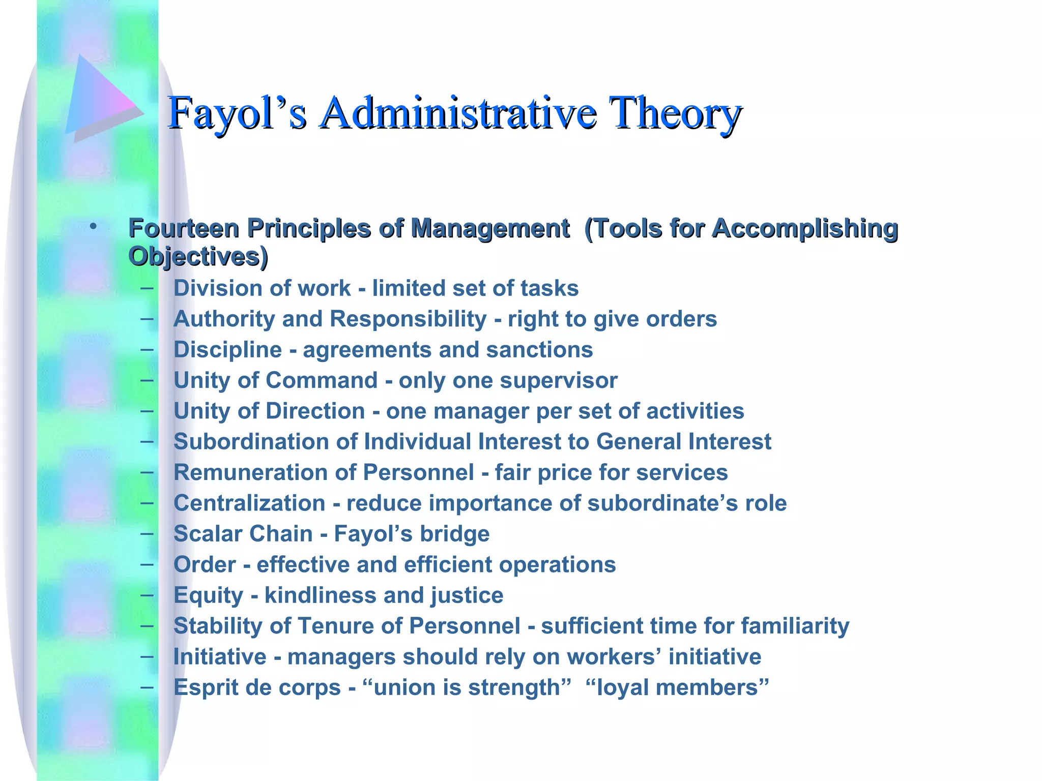 Fayol’s Administrative Theory Fourteen Principles of Management  (Tools for Accomplishing Objectives) Division of work - limited set of tasks Authority and Responsibility - right to give orders Discipline - agreements and sanctions Unity of Command - only one supervisor Unity of Direction - one manager per set of activities Subordination of Individual Interest to General Interest Remuneration of Personnel - fair price for services Centralization - reduce importance of subordinate’s role Scalar Chain - Fayol’s bridge Order - effective and efficient operations Equity - kindliness and justice Stability of Tenure of Personnel - sufficient time for familiarity Initiative - managers should rely on workers’ initiative Esprit de corps - “union is strength”  “loyal members” 