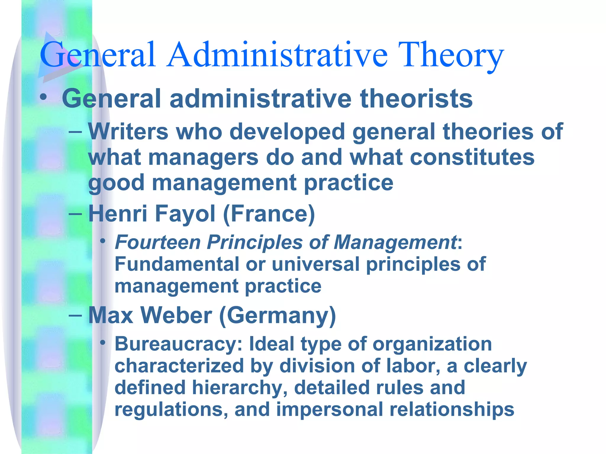 General Administrative Theory General administrative theorists Writers who developed general theories of what managers do and what constitutes good management practice Henri Fayol (France) Fourteen Principles of Management : Fundamental or universal principles of management practice Max Weber (Germany) Bureaucracy: Ideal type of organization characterized by division of labor, a clearly defined hierarchy, detailed rules and regulations, and impersonal relationships 